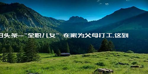 今日头条-“全职儿女” 在家为父母打工，这到底是不是一种“新型啃老”？